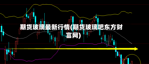 期货玻璃最新行情(期货玻璃吧东方财富网)-第1张图片