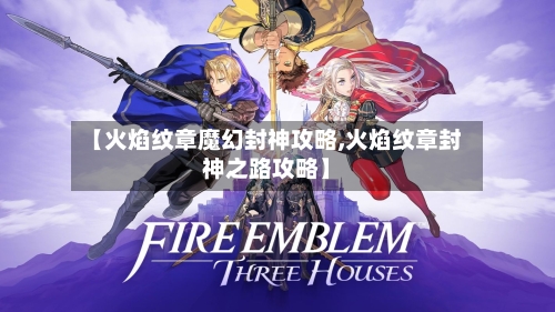 【火焰纹章魔幻封神攻略,火焰纹章封神之路攻略】-第1张图片