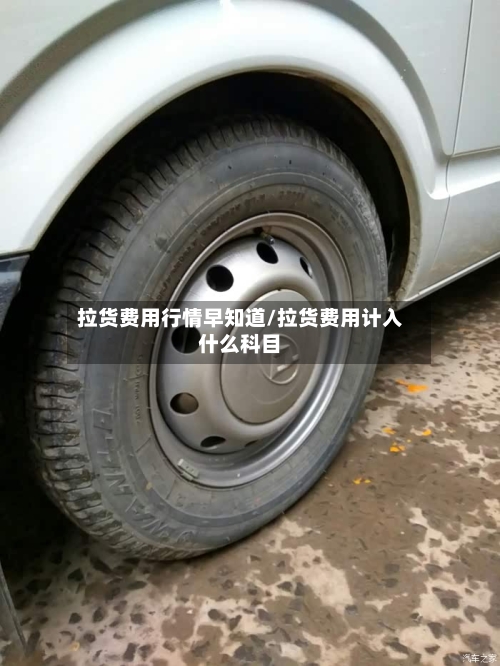 拉货费用行情早知道/拉货费用计入什么科目-第1张图片