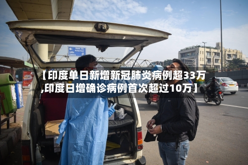 【印度单日新增新冠肺炎病例超33万,印度日增确诊病例首次超过10万】-第1张图片