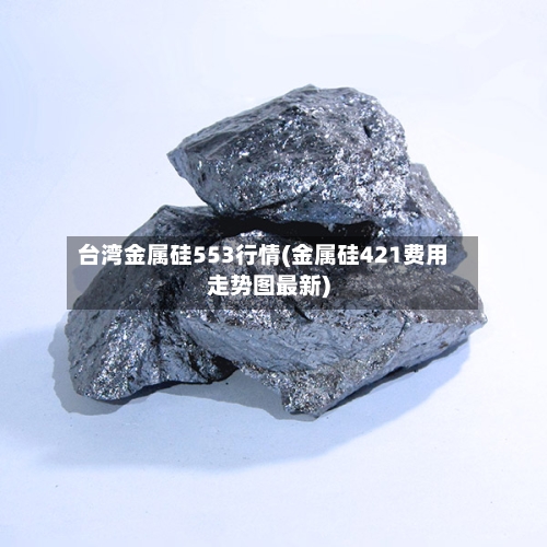 台湾金属硅553行情(金属硅421费用走势图最新)-第1张图片