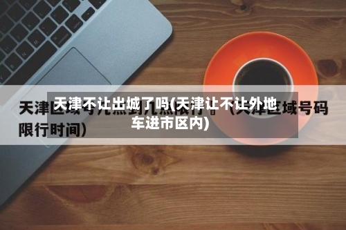 天津不让出城了吗(天津让不让外地车进市区内)-第1张图片