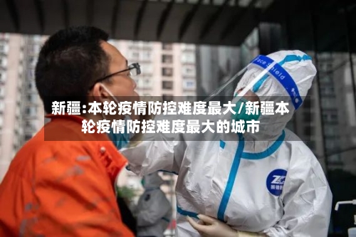 新疆:本轮疫情防控难度最大/新疆本轮疫情防控难度最大的城市-第1张图片