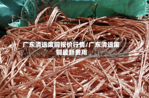 广东清远废铜报价行情/广东清远废铜最新费用-第1张图片