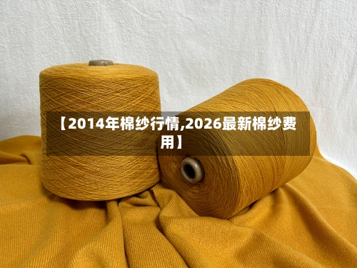 【2014年棉纱行情,2026最新棉纱费用】