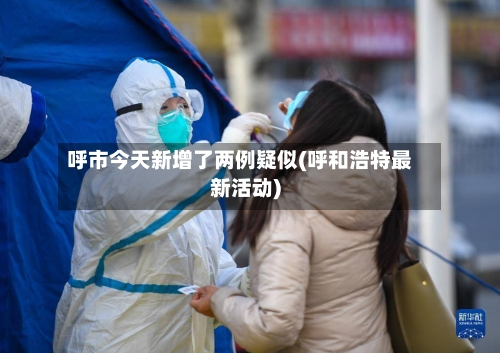 呼市今天新增了两例疑似(呼和浩特最新活动)-第1张图片