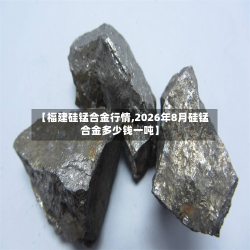 【福建硅锰合金行情,2026年8月硅锰合金多少钱一吨】-第2张图片