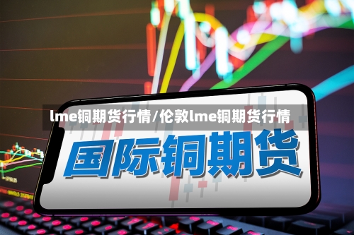 lme铜期货行情/伦敦lme铜期货行情-第2张图片
