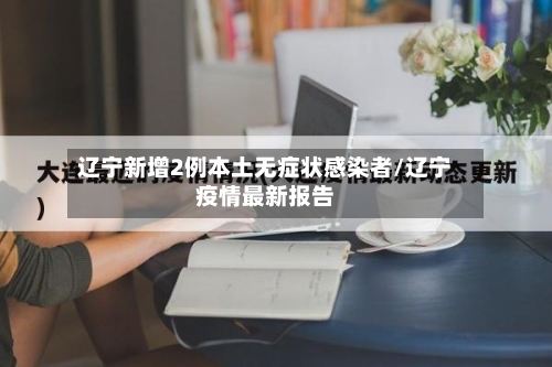辽宁新增2例本土无症状感染者/辽宁疫情最新报告