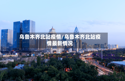 乌鲁木齐北站疫情/乌鲁木齐北站疫情最新情况