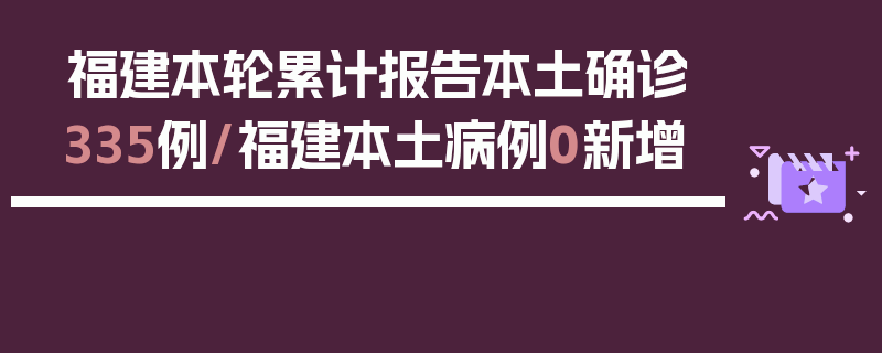 福建本轮累计报告本土确诊335例/福建本土病例0新增