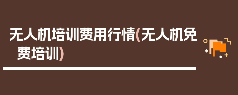 无人机培训费用行情(无人机免费培训)